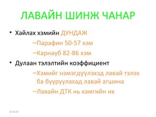 ЛАВАЙН ШИНЖ ЧАНАР 
• Хайлах хэмийн ДУНДАЖ 
–Парафин 50-57 хэм 
–Карнауб 82-86 хэм 
• Дулаан тэлэлтийн коэффициент 
–Хэмийг нэмэгд үүлэхэд лавай тэлэх 
ба бууруулахад лавай агшина 
–Лавайн ДТК нь хамгийн их 
14.10.25 
 