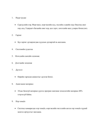 1.

Нүүр хуудас
•

Сургуулийн нэр, Мэргэжил, мэргэжлийн код, төслийн сэдвийн нэр, Оюутны овог
нэр, код, Удирдагч багшийн овог нэр, цол зэрэг, хичээлийн жил, улирал бичигдэнэ.

2.

Гарчиг
•

Бүх гарчиг дугаарлагдаж хуудсын дугаартай нь жагсаана.

4.

Системийн судалгаа

5.

Өгөгдлийн сангийн зохиомж

6.

Дэлгэцийн зохиомж

7.

Дүгнэлт
•

8.

Өөрийн гаргасан амжилтыг дүгнэж бичнэ.

Ашигласан материал
•

10-аас багагүй материал үүнээс програм хангамж технологийн материал 40%
хэтрэхгүй байна.

9.

Нэр томьёо
•

Системд хамаарагдах нэр томьёо, мэргэжлийн чиглэлийн англи нэр томьёо түүний
монгол орчуулгыг жагсаана.

 