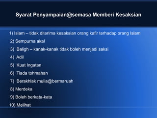 Syarat Penyampaian@semasa Memberi Kesaksian


1) Islam – tidak diterima kesaksian orang kafir terhadap orang Islam
2) Sempurna akal
3) Baligh – kanak-kanak tidak boleh menjadi saksi
4) Adil
5) Kuat Ingatan
6) Tiada tohmahan
7) Berakhlak mulia@bermaruah
8) Merdeka
9) Boleh berkata-kata
10) Melihat
 