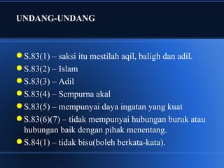 UNDANG-UNDANG



 S.83(1) – saksi itu mestilah aqil, baligh dan adil.
 S.83(2) – Islam
 S.83(3) – Adil
 S.83(4) – Sempurna akal
 S.83(5) – mempunyai daya ingatan yang kuat
 S.83(6)(7) – tidak mempunyai hubungan buruk atau
  hubungan baik dengan pihak menentang.
 S.84(1) – tidak bisu(boleh berkata-kata).
 