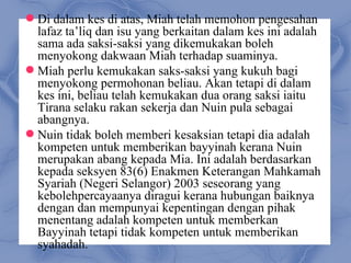  Di dalam kes di atas, Miah telah memohon pengesahan
  lafaz ta’liq dan isu yang berkaitan dalam kes ini adalah
  sama ada saksi-saksi yang dikemukakan boleh
  menyokong dakwaan Miah terhadap suaminya.
 Miah perlu kemukakan saks-saksi yang kukuh bagi
  menyokong permohonan beliau. Akan tetapi di dalam
  kes ini, beliau telah kemukakan dua orang saksi iaitu
  Tirana selaku rakan sekerja dan Nuin pula sebagai
  abangnya.
 Nuin tidak boleh memberi kesaksian tetapi dia adalah
  kompeten untuk memberikan bayyinah kerana Nuin
  merupakan abang kepada Mia. Ini adalah berdasarkan
  kepada seksyen 83(6) Enakmen Keterangan Mahkamah
  Syariah (Negeri Selangor) 2003 seseorang yang
  kebolehpercayaanya diragui kerana hubungan baiknya
  dengan dan mempunyai kepentingan dengan pihak
  menentang adalah kompeten untuk memberkan
  Bayyinah tetapi tidak kompeten untuk memberikan
  syahadah.
 