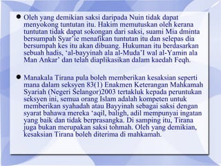  Oleh yang demikian saksi daripada Nuin tidak dapat
  menyokong tuntutan itu. Hakim memutuskan oleh kerana
  tuntutan tidak dapat sokongan dari saksi, suami Mia dminta
  bersumpah Syar’ie menafikan tuntutan itu dan selepas dia
  bersumpah kes itu akan dibuang. Hukuman itu berdasarkan
  sebuah hadis, ‘al-bayyinah ala al-Muda’I wal al-Yamin ala
  Man Ankar’ dan telah diaplikasikan dalam kaedah Feqh.

 Manakala Tirana pula boleh memberikan kesaksian seperti
  mana dalam seksyen 83(1) Enakmen Keterangan Mahkamah
  Syariah (Negeri Selangor)2003 tertakluk kepada peruntukan
  seksyen ini, semua orang Islam adalah kompeten untuk
  memberikan syahadah atau Bayyinah sebagai saksi dengan
  syarat bahawa mereka ‘aqil, baligh, adil mempunyai ingatan
  yang baik dan tidak berprasangka. Di samping itu, Tirana
  juga bukan merupakan saksi tohmah. Oleh yang demikian,
  kesaksian Tirana boleh diterima di mahkamah.
 