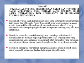 Soalan E
    TAZKIAH AL-SYUHUD, PEMERIKSAAN SAKSI DAN TESTIMONI
   SAKSI MERUPAKAN TIGA ISTILAH YANG BERBEZA DARI
   ASPEK PENTAFSIRAN DAN APLIKASINYA DI MAHKAMAH
   SYARIAH.BINCANGKAN.

 Tazkiah al-syuhud ialah pemeriksaan saksi yang dipanggil untuk memberi
  keterangan di mahkamah. Pemeriksaan ini biasanya dilakukannya secara
  sendiri atau wakil mahkamah untuk memastkan sama ada saksi yang
  memberikan keterangan yang berkaitan merupakan seorang yang adil atau
  sebaliknya.

 Manakala pemeriksaan saksi merangkumi temuduga terhadap saksi.
  Pemeriksaan ini merujuk kepada pemeriksaan saksi tentang fakta yang
  disaksikan atau yang didengar atau diingati oleh para saksi yang berkaitan
  melalui pemeriksaan utama, pemeriksaan balas dan pemeriksaan semula.

 Testimoni saksi pula merupakan pemeriksaan saksi untuk memilih saksi-
  saksi yang adil untuk memberkan keterangan di mahkamah.
 
