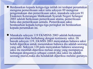  Berdasarkan kepada ketiga-tiga istilah ini terdapat peruntukan
  mengena pemeriksaan saksi iaitu seksyen 89 mengenai
  pengemukaan dan pemeriksaan saksi, manakala seksyen 91
  Enakmen Keterangan Mahkamah Syariah Negeri Selangor
  2003 adalah berkenaan pemeriksaan utama, pemeriksaan
  balas dan pemeriksaan semula. Pemeriksaan saksi
  berdasarkan kepada ketiga-tiga peringkat ini berdasarkan
  kepada peruntukan ini.

 Manakala seksyen 119 EKMSNS 2003 adalah berkenaan
  peruntukan khas berhubung dengan testimony saksi. Di
  bawah seksyen 119, EKMSS 2003 menyatakan bahawa saksi
  boleh diperiksa untuk menentukan bahawa dia adalah seorang
  yang adil. Seksyen 120 pula menyatakan bahawa seseorang
  saksi itu mestilah diperiksa melaui orang yang mempunyai
  hubungan dengannya sebagai contoh jika saksi itu adalah
  seorang murid,maka dia hendaklah diperiksa melalui gurunya.
 
