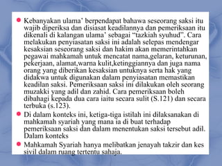  Kebanyakan ulama’ berpendapat bahawa seseorang saksi itu
  wajib diperiksa dan disiasat keadilannya dan pemeriksaan itu
  dikenali di kalangan ulama’ sebagai “tazkiah syuhud”. Cara
  melakukan penyiasatan saksi ini adalah selepas mendengar
  kesaksian seseorang saksi dan hakim akan memerintahkan
  pegawai mahkamah untuk mencatat nama,gelaran, keturunan,
  pekerjaan, alamat,warna kulit,ketinggiannya dan juga nama
  orang yang diberikan kesaksian untuknya serta hak yang
  didakwa untuk digunakan dalam penyiasatan memastikan
  keadilan saksi. Pemeriksaan saksi ini dilakukan oleh seorang
  muzakki yang adil dan zahid. Cara pemeriksaan boleh
  dibahagi kepada dua cara iaitu secara sulit (S.121) dan secara
  terbuka (s.123).
 Di dalam konteks ini, ketiga-tiga istilah ini dilaksanakan di
  mahkamah syariah yang mana ia di buat terhadap
  pemeriksaan saksi dan dalam menentukan saksi tersebut adil.
  Dalam konteks
 Mahkamah Syariah hanya melibatkan jenayah takzir dan kes
  sivil dalam ruang tertentu sahaja.
 