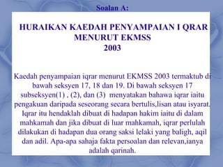 Soalan A:

 HURAIKAN KAEDAH PENYAMPAIAN I QRAR
           MENURUT EKMSS
                2003


Kaedah penyampaian iqrar menurut EKMSS 2003 termaktub di
      bawah seksyen 17, 18 dan 19. Di bawah seksyen 17
  subseksyen(1) , (2), dan (3) menyatakan bahawa iqrar iaitu
pengakuan daripada seseorang secara bertulis,lisan atau isyarat.
  Iqrar itu hendaklah dibuat di hadapan hakim iaitu di dalam
  mahkamah dan jika dibuat di luar mahkamah, iqrar perlulah
 dilakukan di hadapan dua orang saksi lelaki yang baligh, aqil
  dan adil. Apa-apa sahaja fakta persoalan dan relevan,ianya
                        adalah qarinah.
 