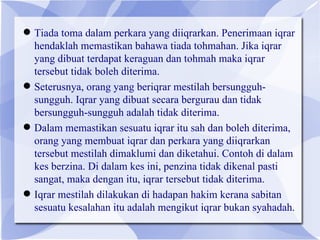  Tiada toma dalam perkara yang diiqrarkan. Penerimaan iqrar
  hendaklah memastikan bahawa tiada tohmahan. Jika iqrar
  yang dibuat terdapat keraguan dan tohmah maka iqrar
  tersebut tidak boleh diterima.
 Seterusnya, orang yang beriqrar mestilah bersungguh-
  sungguh. Iqrar yang dibuat secara bergurau dan tidak
  bersungguh-sungguh adalah tidak diterima.
 Dalam memastikan sesuatu iqrar itu sah dan boleh diterima,
  orang yang membuat iqrar dan perkara yang diiqrarkan
  tersebut mestilah dimaklumi dan diketahui. Contoh di dalam
  kes berzina. Di dalam kes ini, penzina tidak dikenal pasti
  sangat, maka dengan itu, iqrar tersebut tidak diterima.
 Iqrar mestilah dilakukan di hadapan hakim kerana sabitan
  sesuatu kesalahan itu adalah mengikut iqrar bukan syahadah.
 