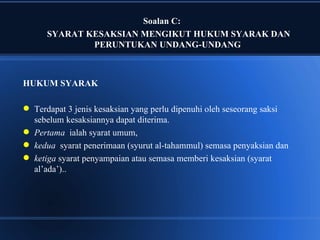 Soalan C:
      SYARAT KESAKSIAN MENGIKUT HUKUM SYARAK DAN
              PERUNTUKAN UNDANG-UNDANG



HUKUM SYARAK

 Terdapat 3 jenis kesaksian yang perlu dipenuhi oleh seseorang saksi
  sebelum kesaksiannya dapat diterima.
 Pertama ialah syarat umum,
 kedua syarat penerimaan (syurut al-tahammul) semasa penyaksian dan
 ketiga syarat penyampaian atau semasa memberi kesaksian (syarat
  al’ada’)..
 