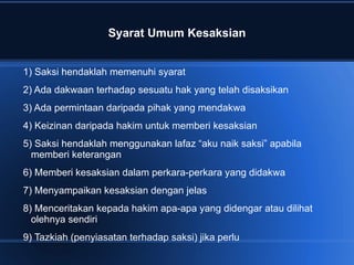 Syarat Umum Kesaksian


1) Saksi hendaklah memenuhi syarat
2) Ada dakwaan terhadap sesuatu hak yang telah disaksikan
3) Ada permintaan daripada pihak yang mendakwa
4) Keizinan daripada hakim untuk memberi kesaksian
5) Saksi hendaklah menggunakan lafaz “aku naik saksi” apabila
  memberi keterangan
6) Memberi kesaksian dalam perkara-perkara yang didakwa
7) Menyampaikan kesaksian dengan jelas
8) Menceritakan kepada hakim apa-apa yang didengar atau dilihat
  olehnya sendiri
9) Tazkiah (penyiasatan terhadap saksi) jika perlu
 