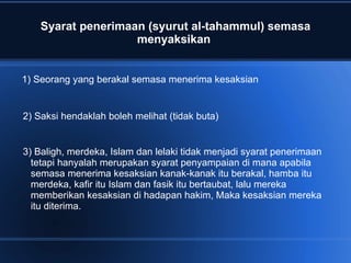 Syarat penerimaan (syurut al-tahammul) semasa
                    menyaksikan


1) Seorang yang berakal semasa menerima kesaksian


2) Saksi hendaklah boleh melihat (tidak buta)


3) Baligh, merdeka, Islam dan lelaki tidak menjadi syarat penerimaan
  tetapi hanyalah merupakan syarat penyampaian di mana apabila
  semasa menerima kesaksian kanak-kanak itu berakal, hamba itu
  merdeka, kafir itu Islam dan fasik itu bertaubat, lalu mereka
  memberikan kesaksian di hadapan hakim, Maka kesaksian mereka
  itu diterima.
 