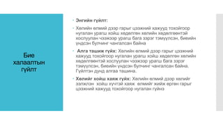 Бие
халаалтын
гүйлт
 Энгийн гүйлт:
 Хөлийн өлмий дээр гарыг цээжний хажууд тохойгоор
нугалан урагш хойш хөдөлгөн хөлийн хөдөлгөөнтэй
хослуулан чээжээр урагш бага зэрэг тэмүүлсэн, биеийн
үндсэн булчинг чангалсан байна
 Алга ташиж гүйх: Хөлийн өлмий дээр гарыг цээжний
хажууд тохойгоор нугалан урагш хойш хөдөлгөн хөлийн
хөдөлгөөнтэй хослуулан чээжээр урагш бага зэрэг
тэмүүлсэн, биеийн үндсэн булчинг чангалсан байна.
Гүйлтэн дунд алгаа ташина.
 Хөлийг хойш хаяж гүйх: Хөлийн өлмий дээр хөлийг
ээлжлэн хойш хүчтэй хаяж өлмийг жийж өргөн гарыг
цээжний хажууд тохойгоор нугалан гүйнэ
 