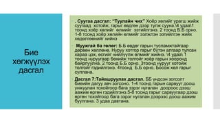 Бие
хөгжүүлэх
дасгал
 . Суугаа дасгал: “Туулайн чих” Хоёр хөлийг урагш жийж
суугаад хотойж, гарыг өвдгөн дээр тулж сууна.4 удаа1
тоонд хоёр хөлийг өлмийг ээтийлгэнэ. 2 тоонд Б.Б орно.
1-8 тоонд хоёр хөлийн өлмийг ээлжлэн ээтийлгэн жийх
хөдөлгөөнийг хийнэ
 Муужгай ба гөлөг: Б.Б өвдөг гарын тусламжтайгаар
дөрвөн хөллөнө. Нуруу хотгор гарыг бүтэн алгаар тулсан
хараа цэх, өсгийг нийлүүлж өлмийг жийнэ. 4 удаа 1
тоонд нуруугаар бөхийж толгойг хоёр гарын хооронд
байрлуулна. 2 тоонд Б.Б орно. 3тоонд нурууг хотойж
толгойг гэдийлгэнэ. 4тоонд Б.Б орно. Босож хөл гарыг
суллана.
 Дасгал 7:Тайвшруулах дасгал. ББ үндсэн зогсолт
биеийн дагуу авч зогсоно. 1-4 тоонд гарын сарвууг доош
унжуулан тохойгоор бага зэрэг нугалан доороос дээш
аажим өргөн гэдийлгэнэ.5-8 тоонд гарыг сарвуугаар дээш
өргөн тохойгоор бага зэрэг нугалан дээрээс доош аажим
буулгана. 3 удаа давтана.
 