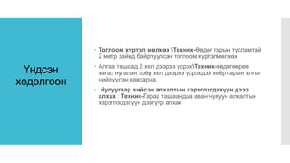 Үндсэн
хөдөлгөөн
 Тоглоом хүртэл мөлхөх Техник-Өвдөг гарын тусламтай
2 метр зайнд байрлуулсан тоглоом хүртэлмөлхөх
 Алгаа ташаад 2 хөл дээрээ үсрэхТехник-өвдөгөөрөө
хагас нугалан хоёр хөл дээрээ үсрэхдээ хоёр гарын алгыг
нийлүүлэн хавсарна.
 Чулуугаар хийсэн алхалтын хэрэглэгдэхүүн дээр
алхах : Техник-Гараа ташаандаа аван чулуун алхалтын
хэрэглэгдэхүүн дээгүүр алхах
 