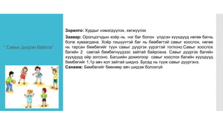 “ Савыг дүүрэн байлга”
Зорилго: Хурдыг нэмэгдүүлэх, хөгжүүлэх
Заавар: Оролцогчдын хоёр нь нэг баг болон үлдсэн хүүхдүүд нөгөө багнь
болж хуваагдана. Хоёр гишүүнтэй баг нь бөмбөгтэй савыг хоослох, нөгөө
нь тарсан бөмбөгийг түүн савыг дүүргэх үүрэгтэй тоглоно.Савыг хоослох
багийн 2 савтай бөмбөгнүүдээс зайтай байрлана. Савыг дүүргэх багийн
хүүхдүүд ойр зогсоно. Багшийн дохиогоор савыг хоослох багийн хүүхдүүд
бөмбөгийг 1,1р авч хол зайтай шиднэ. Бусад нь түүж савыг дүүргэнэ.
Санамж: Бөмбөгийг бөөнөөр авч шидэж болохгүй
 
