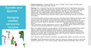 “ Луугийн үнэт
эрдэнэс “
Авхаалж
самбаа
хөгжүүлэх
тоглоом
 Хэрэглэгдэхүүн: Чөлөөтэй багтах анги танхим, олон тооны өнгийн цаас,
эсвэл зүгээр цааснууд байж болно.
 Заавар: Нэг хүүхдийг луу болгон сонгоод өрөөний нэг талд бусад хүүхдүүд
рүү нурууг нь харуулан агуйд сууж байгаа мэт суулгана. Өнгийн цааснуудыг
луугийн ард 2 метр орчмын зайнд тараана. Эдгээр нь “үнэт эрдэнэс” юм.
Харин луу үнэт эрдэнэсийг хамгаалах үүрэгтэй. Бусад хүүхдүүд үнэт
эрдэнэсийг лууд баригдахгүйгээр хойноос нь хулгайлах юм. Тэд тоглоом
эхлэхэд анги танхим дахь луугийн хойд талын хана дагуу зогсож тоглоомыг
эхлүүлнэ.
 Тоглоом багшийн дохионы дагуу эхлэнэ. Луугийн хойно байгаа хүүхдүүд эхэл
гэсэн дохиогоор нууцаар гэтэж эрдэнэсийг хулгайлахыг оролдоно, луу
хэрвээ гэнэт эргэж харах юм бол хүүхдүүд байгаа газраа хөшөө болон гацна.
Луу хэзээ эргэж харах нь өөрийнх нь дур бөгөөд сууж байгаа чигтээ харах
болно. Хэрвээ тэд хөдөлж байгаагаа
лууд харуулах юм бол харагдсан тоглогч нар буцаад авсан эрдэнэсээ орхин
тоглоом эхлэхэд хаана байсан тэндээсээ дахин эхэлнэ.
 Мөн луу хөдөлж байгаа хүүхэд харсан тохиолдолд тэр хүүхдийг босон хөөж
барин, өөрийн хажууд авчрах бөгөөд тэр нь луугийн хамтрагч болон
эрдэнэсийг хамгаалах үүргийг авна. Зөвхөн хөдөлж байгаад л баригдсан
хүүхдийг луу хөөх эрхтэй бөгөөд гарсан газраа хөөлгөж байгаа хүүхэд очих
хүртэл луу хөөнө. Өөр тохиолдолд луу хөөж чадахгүй. Эрдэнэс авахдаа нэг
ойртохдоо нэг л эрдэнэс авах болно.
 Хэн түрүүлж гурван эрдэнэс авчирна тэр дараагийн үеийн луу болж тоглоно.
 Санамж: Лууд баригдаад луугийн хамтрагч болсон хүүхэд луутай яг адилхан
үүргийг гүйцэтгэнэ. Гэнэт эргэн харах, хөдөлж байгаа хүүхдийг хөөх гэх мэт.
 