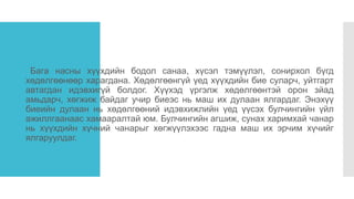 Хүч
Бага насны хүүхдийн бодол санаа, хүсэл тэмүүлэл, сонирхол бүгд
хөдөлгөөнөөр харагдана. Хөдөлгөөнгүй үед хүүхдийн бие суларч, уйтгарт
автагдан идэвхигүй болдог. Хүүхэд үргэлж хөдөлгөөнтэй орон зйад
амьдарч, хөгжиж байдаг учир биеэс нь маш их дулаан ялгардаг. Энэхүү
биеийн дулаан нь хөдөлгөөний идэвхижлийн үед үүсэх булчингийн үйл
ажиллгаанаас хамааралтай юм. Булчингийн агшиж, сунах харимхай чанар
нь хүүхдийн хүчний чанарыг хөгжүүлэхээс гадна маш их эрчим хүчийг
ялгаруулдаг.
 
