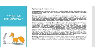 “ ҮНЭГ БА
ТУУЛАЙНУУД “
 Оролцогчид: 20-оос дээш тооны
 Хэрэглэгдэхүүн: Чөлөөтэй багтах анги танхим, гадаа талбай, 4 өнгийн гарт зүүж
болохоор тууз эсвэл 1-4 тоог дугаарлан бичээд хүүхдүүдийн энгэр дээр наан
орлуулж болно.
 Заавар: Оролцогчдын нэг нь “үнэг” болон сонгогдоно, талбайд аль нэг хэсэгт
үнэгний үүр гэж жижиг тэмдэглэгээ хийгээрэй. Дөрвөн хүүхдийг “эцэг туулай” гэж
нэрлээрэй. Энэ дөрөв өөр өөр өнгийн туузыг гартаа зүүж ялгахад хялбар болно.
/шар, цэнхэр, улаан, ногоон эсвэл дээр хэлсэнчлэн нэг, хоёр, гурав, ба дөрөв гэсэн
тоонуудыг бичээд энэ “эцэг туулай”- уудыг энгэр дээр нааж болно./
 Үлдсэн хүүхдүүд нь “туулайн бүжин” болно, тэд ч бас дээрх дөрвөн өнгийн ижил
тооны туузыг гартаа зүүсэн байх шаардлагатай. /эсвэл дугаар/ Дөрвөн “эцэг
туулайнууд” тус тусдаа нэг жижиг талбай буюу үүрийг өрөөний өөр өөр буланд
тэмдэглэнэ. Эдгээр нь тэдний амьдардаг “нүх” юм. Энэ тоглоомыг цагийн
хязгаартай тоглож байж илүү өрсөлдөөнтэй болно. 30 эсвэл 60 секунд байвал сайн.
Үнэг бүжингүүдээс хөөж барин өөрийн үүрэнд
авчрах ёстой. Харин “эцэг туулайнууд” өөрийн өнгийн туузтай бүжингээсээ
/дугаараар тоглож байгаа бол өөртэйгээ ижил дугаартай бүжингүүдээс/ барин
нүхэндээ авчрах болно. Энэ тоглоом нь дөрвөн эцэг туулайны хооронд болох
өрсөлдөөн ба хэн нь илүү тооны бүжин авчирна тэр ялагч байх болно. Үнэгний
үүрэг бол энэ дөрвөөс өрсөн бүжингийн тоог цөөрүүлэх үүрэгтэй.
 Санамж: Тоглоомыг тоглохдоо аль болох олон тооны хүүхдүүд байвал илүү үр
дүнтэй болно гэдгийг анхаараарай. Нэг эцэг туулайтай ижил өнгө буюу дугаартай
туулайн бүжин доод тал нь тав байвал тоглоомыг тоглоход илүү хөгжилтэй байна.
 