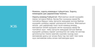 ЖЗБ
 Номхон, зэрэгц командыг гүйцэтгэнэ. Зэрэгц
командаас дэс дарааллаар тоолно.
 Зэрэгц команд Гүйцэтгэл: Жагсаалын эхний хүүхдийн
хараа чигээрээ байна. Бусад бүх хүүхдүүд хараа ба
толгойгоо баруун тийш эргүүлж хажуудаа зогсож байгаа
хүүхдийн цээжрүү харааг шилжүүлэн зогсоно. Жагсаалын
эхнээс дэс дараагаар тоол гэсэн команд өгөхөд,
жагсаалын эхний хүүхдээс эхлэн хүүхдүүд хараа ба
толгойгоо зүүн тийш эргүүлж хажуудаа зогсож байгаа
хүүхдийн цээжрүү харааг шилжүүлэн нэг хоёр гэх мэтээр
үргэлжлүүлэн тоолж хамгийн сүүлийн хүүхэд зүүн
хөлнөөсөө урагш нэг алхан бүгд тэд гэж нийт тоог хэлж
зүүн хөлнөөсөө хойш алхан жагсаалдаа орно
 