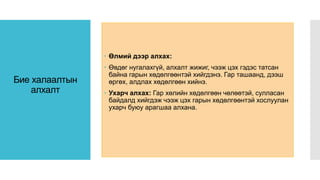 Бие халаалтын
алхалт
 Өлмий дээр алхах:
 Өвдөг нугалахгүй, алхалт жижиг, чээж цэх гэдэс татсан
байна гарын хөдөлгөөнтэй хийгдэнэ. Гар ташаанд, дээш
өргөх, алдлах хөдөлгөөн хийнэ.
 Ухарч алхах: Гар хөлийн хөдөлгөөн чөлөөтэй, сулласан
байдалд хийгдэж чээж цэх гарын хөдөлгөөнтэй хослуулан
ухарч буюу арагшаа алхана.
 
