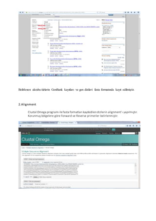 Belirlenen akraba türlerin GenBank kayıtları ve gen dizileri fasta formatında kayıt edilmiştir.
2.Alignment
Clustal Omega programı ilefasta formatları kaydedilen dizilerin alignment’ı yapılmıştır.
Korunmuş bölgelere göre Forward ve Reverse primerler belirlenmiştir.
 