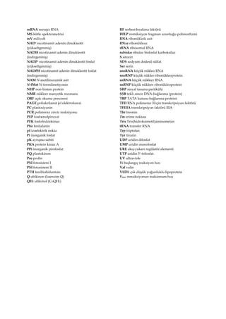 mRNA mesajcı RNA
MS kütle spektrometrisi
mV milivolt
NAD+ nicotinamit adenin dinukleotit
(yükseltgenmiş)
NADH nicotinamit adenin dinukleotit
(indirgenmiş)
NADP+ nicotinamit adenin dinukleotit fosfat
(yükseltgenmiş)
NADPH nicotinamit adenin dinukleotit fosfat
(indirgenmiş)
NAM N-asetilmuramik asit
N-fMet N-formilmetiyonin
NHP non-histon protein
NMR nükleer manyetik rezonans
ORF açık okuma penceresi
PAGE poliakrilamit jel elektroforezi
PC plastosiyanin
PCR polimeraz zincir reaksiyonu
PEP fosfoenolpiruvat
PFK fosfofruktokinaz
Phe fenilalanin
pI izoelektrik nokta
Pi inorganik fosfat
pK ayrışma sabiti
PKA protein kinaz A
PPi inorganik pirofosfat
PQ plastokinon
Pro prolin
PSI fotosistem I
PSI fotosistem II
PTH feniltiohidantoin
Q ubikinon (koenzim Q)
QH2 ubikinol (CoQH2)
RF serbest bırakma faktörü
RFLP restriksiyon fragman uzunluğu polimorfizmi
RNA ribonükleik asit
RNaz ribonükleaz
rRNA ribosomal RNA
rubisko ribuloz bisfosfat karboksilaz
S sitozin
SDS sodyum dodesil sülfat
Ser serin
snoRNA küçük nükleo RNA
snoRNP küçük nükleo ribonükleoprotein
snRNA küçük nükleer RNA
snRNP küçük nükleer ribonükleoprotein
SRP sinyal tanıma partikülü
SSB tekli zincir DNA-bağlanma (protein)
TBP TATA kutusu-bağlanma proteini
TFII RNA polimeraz II için transkripsiyon faktörü
TFIIIA transkripsiyon faktörü IIIA
Thr treonin
Tm erime noktası
Tris Tris(hidroksimetil)aminometan
tRNA transfer RNA
Trp triptofan
Tyr tirozin
UDP uridin difosfat
UMP uridin monofosfat
URE akış-yukarı regülatör elementi
UTP uridin 5-trifosfat
UV ultraviole
V0 başlangıç reaksiyon hızı
Val valin
VLDL çok düşük yoğunluklu lipoprotein
Vmax mreaksiyonun maksimum hızı
 