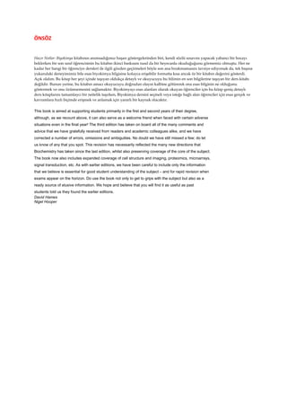 ÖNSÖZ
Hazır Notlar: Biyokimya kitabının anımsadığımız başarı göstergelerinden biri, kendi sözlü sınavını yapacak yabancı bir hocayı
beklerken bir son sınıf öğrencisinin bu kitabın ikinci baskısını nasıl da bir heyecanla okuduğuğunu görmemiz olmuştu. Her ne
kadar her hangi bir öğrenciye dersleri ile ilgili gözden geçirmeleri böyle son ana bırakmamasını tavsiye ediyorsak da, tek başına
yukarıdaki deneyimimiz bile esas biyokimya bilgisine kolayca erişebilir formatta kısa ancak öz bir kitabın değerini gösterdi.
Açık olalım. Bu kitap her şeyi içinde taşıyan oldukça detaylı ve okuyucuyu bu bilimin en son bilgilerine taşıyan bir ders kitabı
değildir. Bunun yerine, bu kitabın amacı okuyucuyu doğrudan olayın kalbine götürerek ona esas bilginin ne olduğunu
göstermek ve onu özümsemesini sağlamaktır. Biyokimyayı esas alanları olarak okuyan öğrenciler için bu kitap geniş detaylı
ders kitaplarını tamamlaycı bir neitelik taşırken, Biyokimya dersini seçmeli veya isteğe bağlı alan öğrenciler için esas gerçek ve
kavramlara hızlı biçimde erişmek ve anlamak için yararlı bir kaynak olacaktır.
This book is aimed at supporting students primarily in the first and second years of their degree,
although, as we recount above, it can also serve as a welcome friend when faced with certain adverse
situations even in the final year! The third edition has taken on board all of the many comments and
advice that we have gratefully received from readers and academic colleagues alike, and we have
corrected a number of errors, omissions and ambiguities. No doubt we have still missed a few; do let
us know of any that you spot. This revision has necessarily reflected the many new directions that
Biochemistry has taken since the last edition, whilst also preserving coverage of the core of the subject.
The book now also includes expanded coverage of cell structure and imaging, proteomics, microarrays,
signal transduction, etc. As with earlier editions, we have been careful to include only the information
that we believe is essential for good student understanding of the subject – and for rapid revision when
exams appear on the horizon. Do use the book not only to get to grips with the subject but also as a
ready source of elusive information. We hope and believe that you will find it as useful as past
students told us they found the earlier editions.
David Hames
Nigel Hooper
 