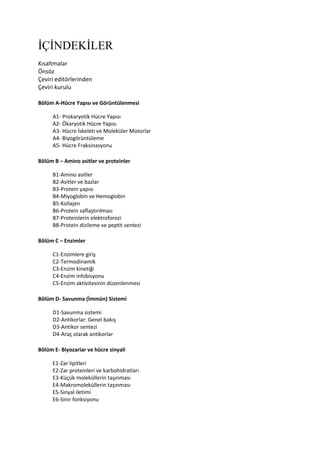 İÇİNDEKİLER
Kısaltmalar
Önsöz
Çeviri editörlerinden
Çeviri kurulu
Bölüm A-Hücre Yapısı ve Görüntülenmesi
A1- Prokaryotik Hücre Yapısı
A2- Ökaryotik Hücre Yapısı
A3- Hücre İskeleti ve Moleküler Motorlar
A4- Biyogörüntüleme
A5- Hücre Fraksinasyonu
Bölüm B – Amino asitler ve proteinler
B1-Amino asitler
B2-Asitler ve bazlar
B3-Protein yapısı
B4-Miyoglobin ve Hemoglobin
B5-Kollajen
B6-Protein saflaştırılması
B7-Proteinlerin elektroforezi
B8-Protein dizileme ve peptit sentezi
Bölüm C – Enzimler
C1-Enzimlere giriş
C2-Termodinamik
C3-Enzim kinetiği
C4-Enzim inhibisyonu
C5-Enzim aktivitesinin düzenlenmesi
Bölüm D- Savunma (İmmün) Sistemi
D1-Savunma sistemi
D2-Antikorlar: Genel bakış
D3-Antikor sentezi
D4-Araç olarak antikorlar
Bölüm E- Biyozarlar ve hücre sinyali
E1-Zar lipitleri
E2-Zar proteinleri ve karbohidratları
E3-Küçük moleküllerin taşınması
E4-Makromoleküllerin taşınması
E5-Sinyal iletimi
E6-Sinir fonksiyonu
 