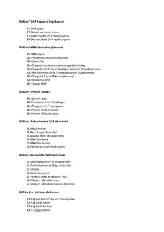 Bölüm F-DNA Yapısı ve Replikasyon
F1-DNA yapısı
F2-Genler ve kromozomlar
F3-Bakterilerde DNA replikasyonu
F4-Ökaryotlarda DNA replikasyonu
Bölüm G-RNA Sentezi ve İşlenmesi
G1-RNA yapısı
G2-Prokaryotlarda transkripsiyon
G3-Operonlar
G4-Ökaryotlarda transkripsiyon: genel bir bakış
G5-Ökaryotlarda Protein Kodlayan Genlerin Transkripsiyonu
G6-RNA Polimeraz II İle Transkripsiyonun Düzenlenmesi
G7-Ökaryotik Pre-mRNA’nın İşlenmesi
G8-Ribozomal RNA
G9-Taşıyıcı RNA
Bölüm H-Protein Sentezi
H1-Genetik Kod
H2-Prokaryotlarda Translasyon
H3-Ökaryotlarda Translasyon
H4-Protein Hedeflenmesi
H5-Protein Glikozilasyonu
Bölüm I- Rekombinant DNA teknolojisi
I1-DNA Devrimi
I2-Restriksiyon Enzimleri
I3-Nükleik Asit Hibridizasyonu
I4-DNA Klonlama
I5-DNA Dizi Analizi
I6-Polimeraz Zincir Reaksiyonu
Bölüm J-Karbohidrat Metabolizması
J1-Monosakkaritler ve Disakkaritler
J2-Polisakkaritler ve Oligosakkaritler
J3-Glikoliz
J4-Glukoneojenez
J5-Pentoz Fosfat Metabolik Yolu
J6-Glikojen Metabolizması
J7-Glikojen Metabolizmasının Kontrolü
Bölüm K – Lipid metabolizması
K1-Yağ Asitlerinin Yapı ve Fonksiyonları
K2-Yağ Asidi Yıkımı
K3-Yağ Asidi Sentezi
K4-Triaçilgliseroller
 