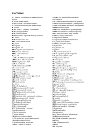 KISALTMALAR
E0 standart şartlarda redoks potansiyelindeki
değişim
G Gibbs serbest enerjisi
G‡ aktivasyon Gibbs serbest enerjisi
G0 standart şartlarda Gibbs serbest enerjisi
A Adenin
ACAT açil-KoA kolesterol açiltransferaz
ACP açil taşıyıcı protein
ADP adenozin difosfat
AIDS kazanılmış bağışıklık eksikliği sendromu
Ala alanin
ALA aminolavulinik asit
AMP adenozin monofosfat
Arg arjinin
Asn asparjin
Asp aspartik asit
ATCaz aspartat transkarbamoilaz
ATP adenozin 5 trifosfat
ATPaz adenozin trifosfat
Bç baz çifti
cAMP 3,5 siklik (halkasal) AMP
CAP katabolit aktivatör protein
cDNA komplementer DNA
CDP sitidin difosfat
cGMP siklik (halkasal) GMP
CM karboksimetil
CMP sitidin monofosfat
CNBr siyanojen bromür
CoQ koenzim Q (ubikinon)
CoQH2 indirgenmiş koenzim Q (ubikinol)
CRP cAMP reseptör proteini
CTL sitotik T lenfosit
CTP sitozin trifosfat
Cys sistein
DAG 1,2- diaçilgliserol
dATP deoksiadenozin 5 trifosfat
dCTP deoksisitidin 5 trifosfat
ddNTP dideoksinükleozid trifosfat
DEAE dietilaminoetil
DER Granülsüz (düz) endoplazmik retikulum
dGTP deoksiguanozin 5 trifosfat
DIPF diizopropilfosfofloridat
DNA deoksiribonükleik asit
DNaz deoksiribonükleaz
DNP 2,4-dinitrofenol
dTTP deoksitimidin 5-trifosfat
E redoks potansiyel
EC Enzim komistonu
EF uzama faktörü
eIF ökaryotik başlama faktörü
ELISA enzim bağlı imminosorbent analiz
ER endoplazmik retikulum
ETS harici transkibe edilmiş ara
F-2,6-BP Fruktoz 2,6-bifosfat
FAB-MS hzlı atom bombardıman kütle
spektrometrisi
FACS floresan-aktive edilmiş hücre ayırıcısı
FAD flavin adenin dinükleotit (yükseltgenmiş)
FADH2 flavin adenin dinükleotit (indirgenmiş)
FBPaz fruktoz bifosfataz
FMN flavin mononükleotit (yükseltgenmiş)
FMNH2 flavin mononükleotit (indirgenmiş)
FRET floresan rezonans enerji transferi
GalNAc N-asetilgalaktozamin
GDP guanozin difosfat
GER granüllü endoplazmik retikulum
GFP yeşil floresan protein
GlcNAc N-asetilglukozamin
Gln glutamin
Glu glutamik asit
Gly glisin
GMP guanozin monofosfat
GPCRs G protein-eşlenik reseptörler
GPI glikozil fosfatidilinositol
GTP guanozin 5′-trifosfat
Hb hemoglobin
HbA yetişkin hemoglobin
HbF fetal hemoglobin
HbS orak hücre hemoglobin
HDL yüksek yoğunluklu lipoprotein
HIV insan bağışıklık eksikliği virüsü
His histidin
HMG 3-hidroksi–3-metilglutaril
HMM ağır meromyozin
hnRNA heterojen nucleer RNA
hnRNP heterojen nükleer ribonükleoprotein
HPLC yüksek-performanslı sıvı kromatografisi
hsp ısı şok proteini
Hyl 5-hidroksilizin
Hyp 4-hidroksiprolin
IDL orta yoğunluklu lipoprotein
IF başlangıç faktörü
Ig immünoglobulin
IgG immunoglobulin G
Ile izolösin
IP3 inositol 1,4,5-trifosfat
IPTG izopropil--D-tiogalaktopiranozit
IRES internal ribozom giriş bölgeleri
ITS internal transkribe edilmiş ara
K denge sabiti
Km Michaelis sabiti
KoA koenzim A
LCAT lesitin–kolesterol açiltransferaz
LDH laktat dehidrogenaz
LDL düşük yoğunluklu lipoprotein
Leu lösin
LMM hafif meromyozin
Lys lizin
Met metiyonin
 