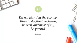 Do not stand in the corner.
Move to the front, be heard,
be seen, and most of all,
be proud.
Ranee W.
 