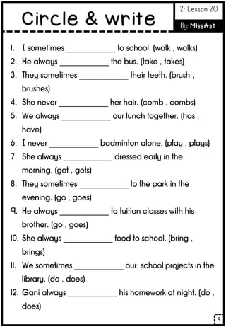 9
Circle & write
2: Lesson 20
By: MissAsh
1. I sometimes _____________ to school. (walk , walks)
2. He always _____________ the bus. (take , takes)
3. They sometimes _____________ their teeth. (brush ,
brushes)
4. She never _____________ her hair. (comb , combs)
5. We always _____________ our lunch together. (has ,
have)
6. I never _____________ badminton alone. (play , plays)
7. She always _____________ dressed early in the
morning. (get , gets)
8. They sometimes _____________ to the park in the
evening. (go , goes)
9. He always _____________ to tuition classes with his
brother. (go , goes)
10. She always _____________ food to school. (bring ,
brings)
11. We sometimes _____________ our school projects in the
library. (do , does)
12. Gani always _____________ his homework at night. (do ,
does)
 