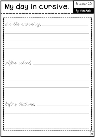 In the morning, _________________________________
____________________________________________________________
____________________________________________________________
____________________________________________________________
After school, ________________________________________
____________________________________________________________
____________________________________________________________
____________________________________________________________
Before bedtime, _____________________________________
____________________________________________________________
____________________________________________________________
____________________________________________________________
12
My day in cursive.
2: Lesson 30
By: MissAsh
 
