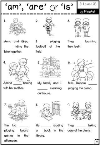 1.
Anna and Greg
______ riding the
bike together.
2.
I _______ playing
football at the
field.
3.
They______ brushing
their teeth.
4.
Adrina ______ baking
with her mother.
5.
My family and I
_______ cleaning
our house.
6.
Miss Debbie ______
playing the piano.
7.
The kid ______
playing board
games in the
afternoon.
8.
He _______ reading
a book in the
library.
9.
They ______ taking
care of the plants.
14
‘am’, ‘are’ or ‘is’
3: Lesson 33
By: MissAsh
 