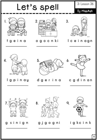 1.
t g e i n a
_____________
2.
o g o c n k i
_____________
3.
l c e i n a g n
_____________
4.
l g p i n a y
_____________
5.
d g e r i n a
______________
6.
c g d i n a n
_____________
7.
g s i n i g n
_____________
8.
g j g o g n i
_____________
9.
i g k c i n k
_____________
15
Let’s spell
3: Lesson 36
By: MissAsh
 