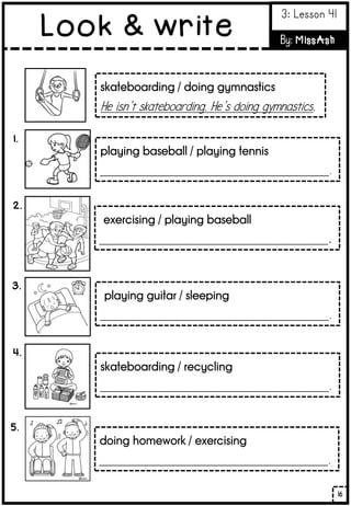 1.
skateboarding / doing gymnastics
He isn’t skateboarding. He’s doing gymnastics.
playing baseball / playing tennis
____________________________________________.
2.
exercising / playing baseball
____________________________________________.
3.
playing guitar / sleeping
____________________________________________.
4.
5.
skateboarding / recycling
____________________________________________.
doing homework / exercising
____________________________________________.
16
Look & write
3: Lesson 41
By: MissAsh
 