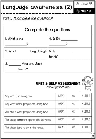 Part C (Complete the questions)
Complete the questions.
1. What is she
______________?
4. Is Siti ___________
___________?
2. What ________ they doing? 5. Is ___________ __________
tennis?
3. ________ Mira and Jack
________ tennis?
UNIT 3 SELF ASSESSMENT
(Circle your choice)
Say what I’m doing now. GREAT OK A LITTLE
Say what other people are doing now. GREAT OK A LITTLE
Ask about what people are doing now. GREAT OK A LITTLE
Talk about different sports and activities. GREAT OK A LITTLE
Talk about jobs to do in the house. GREAT OK A LITTLE
18
Language awareness (2)
3: Lesson 48
By: MissAsh
 