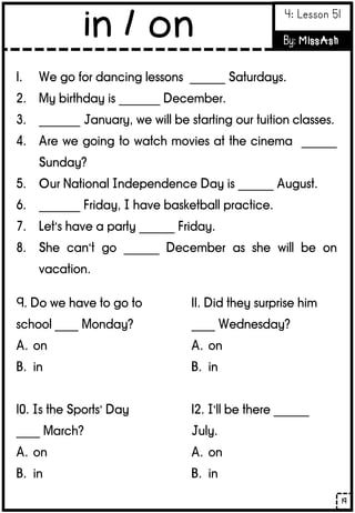1. We go for dancing lessons ______ Saturdays.
2. My birthday is _______ December.
3. _______ January, we will be starting our tuition classes.
4. Are we going to watch movies at the cinema ______
Sunday?
5. Our National Independence Day is ______ August.
6. _______ Friday, I have basketball practice.
7. Let’s have a party ______ Friday.
8. She can’t go ______ December as she will be on
vacation.
9. Do we have to go to
school ____ Monday?
A. on
B. in
10. Is the Sports’ Day
____ March?
A. on
B. in
11. Did they surprise him
____ Wednesday?
A. on
B. in
12. I’ll be there ______
July.
A. on
B. in
19
in / on 4: Lesson 51
By: MissAsh
 