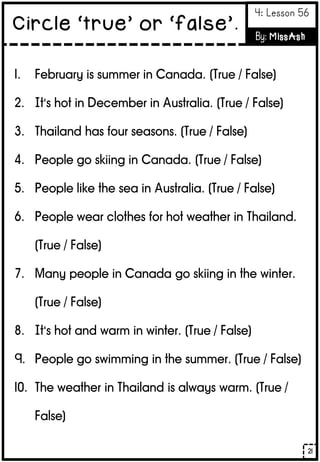 1. February is summer in Canada. (True / False)
2. It’s hot in December in Australia. (True / False)
3. Thailand has four seasons. (True / False)
4. People go skiing in Canada. (True / False)
5. People like the sea in Australia. (True / False)
6. People wear clothes for hot weather in Thailand.
(True / False)
7. Many people in Canada go skiing in the winter.
(True / False)
8. It’s hot and warm in winter. (True / False)
9. People go swimming in the summer. (True / False)
10. The weather in Thailand is always warm. (True /
False)
21
Circle ‘true’ or ‘false’.
4: Lesson 56
By: MissAsh
 