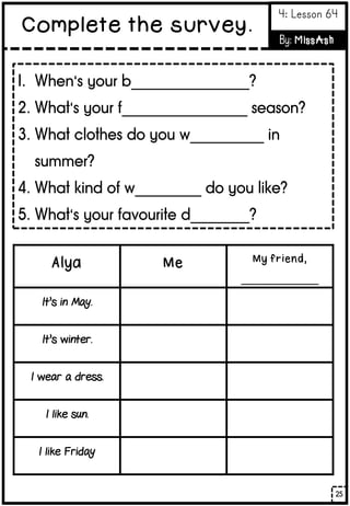 Alya Me My friend,
______________
It’s in May.
It’s winter.
I wear a dress.
I like sun.
I like Friday
1. When’s your b________________?
2. What’s your f_________________ season?
3. What clothes do you w__________ in
summer?
4. What kind of w_________ do you like?
5. What’s your favourite d________?
25
Complete the survey.
4: Lesson 64
By: MissAsh
 