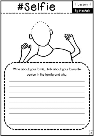 Write about your family. Talk about your favourite
person in the family and why.
______________________________________________________
______________________________________________________
______________________________________________________
______________________________________________________
______________________________________________________
______________________________________________________
______________________________________________________
______________________________________________________
______________________________________________________
2
#Selfie 1: Lesson 4
By: MissAsh
 