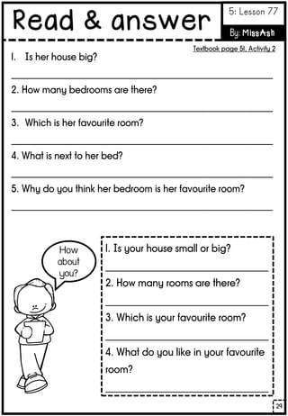 1. Is her house big?
_________________________________________________________
2. How many bedrooms are there?
_________________________________________________________
3. Which is her favourite room?
_________________________________________________________
4. What is next to her bed?
_________________________________________________________
5. Why do you think her bedroom is her favourite room?
_________________________________________________________
1. Is your house small or big?
__________________________________
2. How many rooms are there?
__________________________________
3. Which is your favourite room?
__________________________________
4. What do you like in your favourite
room?
__________________________________
29
Read & answer
5: Lesson 77
By: MissAsh
Textbook page 51, Activity 2
 