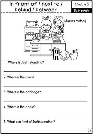 1. Where is Justin standing?
______________________________________________________
2. Where is the oven?
______________________________________________________
3. Where is the cabbage?
______________________________________________________
4. Where is the apple?
______________________________________________________
5. What is in front of Justin’s mother?
______________________________________________________
(Justin)
(Justin’s mother)
31
in front of / next to /
behind / between
Module 5
By: MissAsh
 