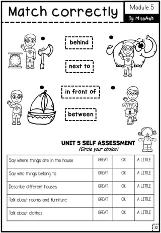 UNIT 5 SELF ASSESSMENT
(Circle your choice)
Say where things are in the house GREAT OK A LITTLE
Say who things belong to GREAT OK A LITTLE
Describe different houses GREAT OK A LITTLE
Talk about rooms and furniture GREAT OK A LITTLE
Talk about clothes GREAT OK A LITTLE
behind
next to
in front of
between
32
Match correctly Module 5
By: MissAsh
 