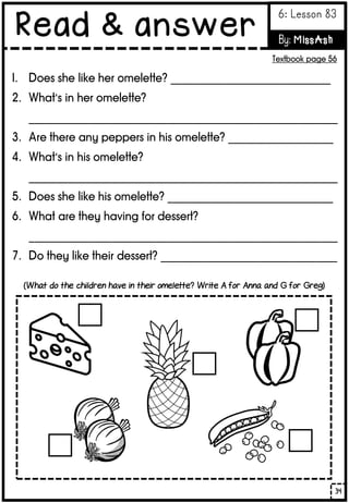 1. Does she like her omelette? _____________________________
2. What’s in her omelette?
________________________________________________________
3. Are there any peppers in his omelette? ___________________
4. What’s in his omelette?
________________________________________________________
5. Does she like his omelette? ______________________________
6. What are they having for dessert?
________________________________________________________
7. Do they like their dessert? ________________________________
(What do the children have in their omelette? Write A for Anna and G for Greg)
34
Read & answer
6: Lesson 83
By: MissAsh
Textbook page 56
 