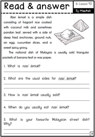 Nasi lemak is a simple dish
consisting of fragrant rice cooked
with coconut milk and sometimes
pandan leaf, served with a side of
deep fried anchovies, ground nuts,
an egg, cucumber slices, and a
sweet spicy gravy.
The national dish of Malaysia is usually sold triangular
packets of banana leaf or wax paper.
___________________________________________________________________________
___________________________________________________________________________
___________________________________________________________________________
___________________________________________________________________________
___________________________________________________________________________
___________________________________________________________________________
___________________________________________________________________________
38
Read & answer 6: Lesson 93
By: MissAsh
 