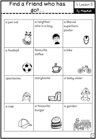 3
Find a friend who has
got…
1: Lesson 5
By: MissAsh
a pet cat
a football
spectacles
a cap
a neighbor
who is a boy
favourite
coffee
storybooks
a favourite
burger
a Marvel
superhero
poster
a bike
a baby sister
a garden
 