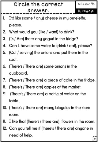 1. I’d like (some / any) cheese in my omelette,
please.
2. What would you (like / want) to drink?
3. (Is / Are) there any yogurt in the fridge?
4. Can I have some water to (drink / eat), please?
5. (Cut / serving) the onions and put them in the
spot.
6. (There’s / There are) some onions in the
cupboard.
7. (There’s / There are) a piece of cake in the fridge.
8. (There’s / There are) apples at the market.
9. (There’s / There are) a bottle of water on the
table.
10. (There’s / There are) many bicycles in the store
room.
11. I like that (there’s / there are) flowers in the room.
12. Can you tell me if (there’s / there are) anyone in
need of help.
39
Circle the correct
answer.
6: Lesson 96
By: MissAsh
 