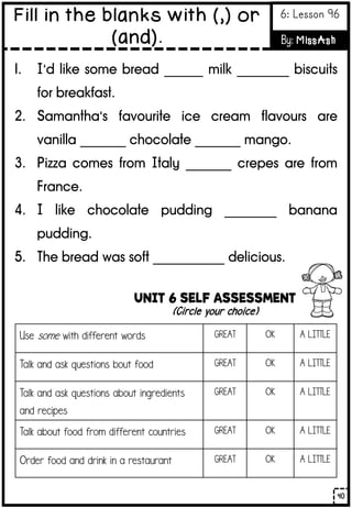 UNIT 6 SELF ASSESSMENT
(Circle your choice)
Use some with different words GREAT OK A LITTLE
Talk and ask questions bout food GREAT OK A LITTLE
Talk and ask questions about ingredients
and recipes
GREAT OK A LITTLE
Talk about food from different countries GREAT OK A LITTLE
Order food and drink in a restaurant GREAT OK A LITTLE
1. I’d like some bread ______ milk ________ biscuits
for breakfast.
2. Samantha’s favourite ice cream flavours are
vanilla _______ chocolate _______ mango.
3. Pizza comes from Italy _______ crepes are from
France.
4. I like chocolate pudding ________ banana
pudding.
5. The bread was soft ___________ delicious.
40
Fill in the blanks with (,) or
(and).
6: Lesson 96
By: MissAsh
 