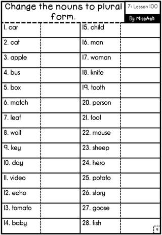 1. car
2. cat
3. apple
4. bus
5. box
6. match
7. leaf
8. wolf
9. key
10. day
11. video
12. echo
13. tomato
14. baby
15. child
16. man
17. woman
18. knife
19. tooth
20. person
21. foot
22. mouse
23. sheep
24. hero
25. potato
26. story
27. goose
28. fish
41
Change the nouns to plural
form.
7: Lesson 100
By: MissAsh
 