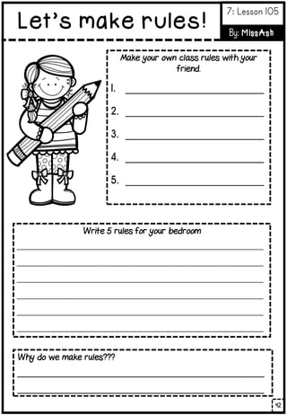 Make your own class rules with your
friend.
1. _____________________________
2. _____________________________
3. _____________________________
4. _____________________________
5. _____________________________
Write 5 rules for your bedroom
__________________________________________________________
__________________________________________________________
__________________________________________________________
__________________________________________________________
__________________________________________________________
__________________________________________________________
Why do we make rules???
______________________________________________________
______________________________________________________
42
Let’s make rules!
7: Lesson 105
By: MissAsh
 